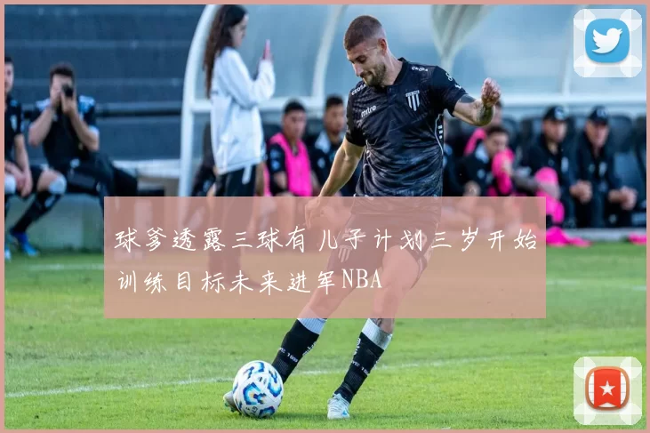 球爹透露三球有儿子计划三岁开始训练目标未来进军NBA