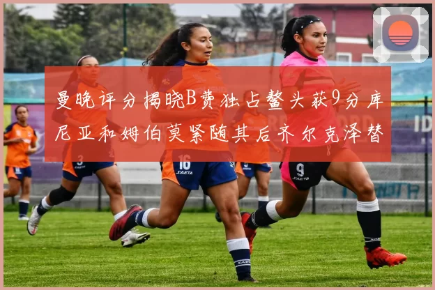 曼晚评分揭晓B费独占鳌头获9分库尼亚和姆伯莫紧随其后齐尔克泽替补仅得5分