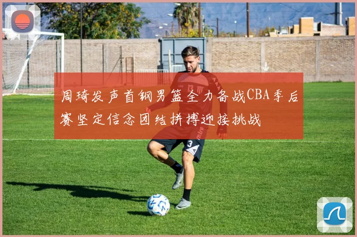 周琦发声首钢男篮全力备战CBA季后赛坚定信念团结拼搏迎接挑战