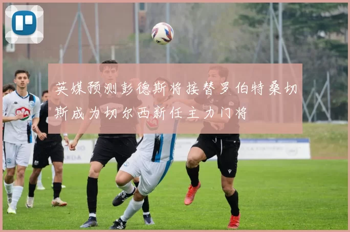 英媒预测彭德斯将接替罗伯特桑切斯成为切尔西新任主力门将