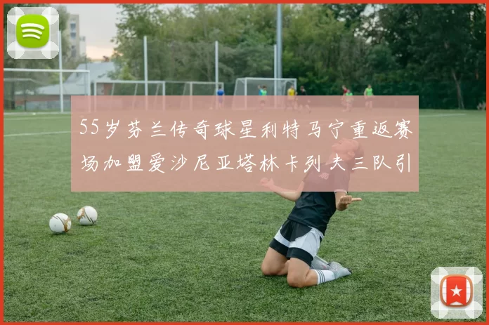55岁芬兰传奇球星利特马宁重返赛场加盟爱沙尼亚塔林卡列夫三队引发热议