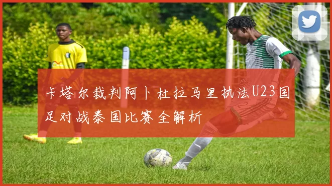 卡塔尔裁判阿卜杜拉马里执法U23国足对战泰国比赛全解析