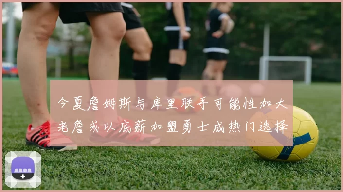 今夏詹姆斯与库里联手可能性加大老詹或以底薪加盟勇士成热门选择
