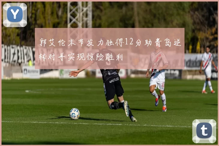 郭艾伦末节发力独得12分助青岛逆转对手实现惊险胜利