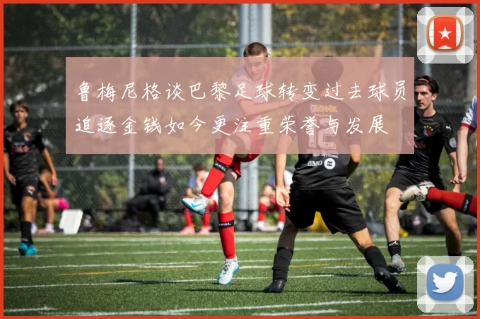 鲁梅尼格谈巴黎足球转变过去球员追逐金钱如今更注重荣誉与发展