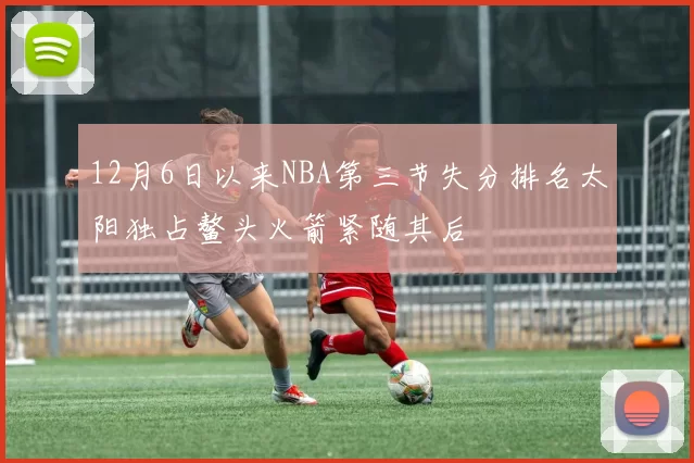 12月6日以来NBA第三节失分排名太阳独占鳌头火箭紧随其后