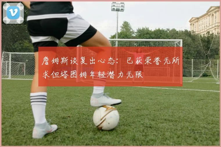 詹姆斯谈复出心态：已获荣誉无所求但塔图姆年轻潜力无限