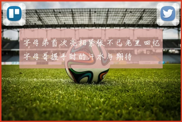 字母弟首次亮相紧张不已老里回忆字母哥握手时的汗水与期待