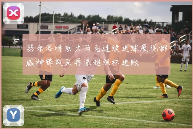 瑟尔洛特助力马竞连续进球展现挪威神锋风采再添超级杯进账